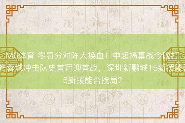M6体育 零罚分对阵大换血！中超揭幕战今晚打响，成齐蓉城冲击队史首冠迎首战，深圳新鹏城15新援能否搅局？