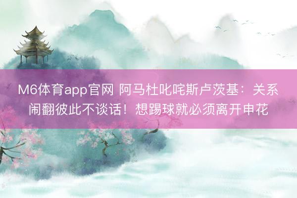 M6体育app官网 阿马杜叱咤斯卢茨基：关系闹翻彼此不谈话！想踢球就必须离开申花