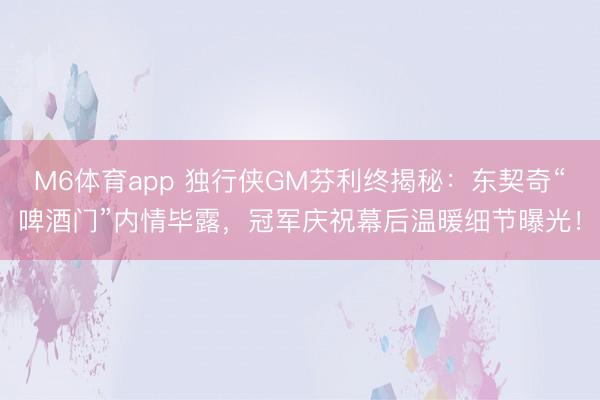 M6体育app 独行侠GM芬利终揭秘：东契奇“啤酒门”内情毕露，冠军庆祝幕后温暖细节曝光！