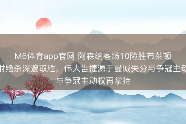 M6体育app官网 阿森纳客场10险胜布莱顿，萨卡远射绝杀深邃取胜，伟大告捷源于曼城失分与争冠主动权再掌持
