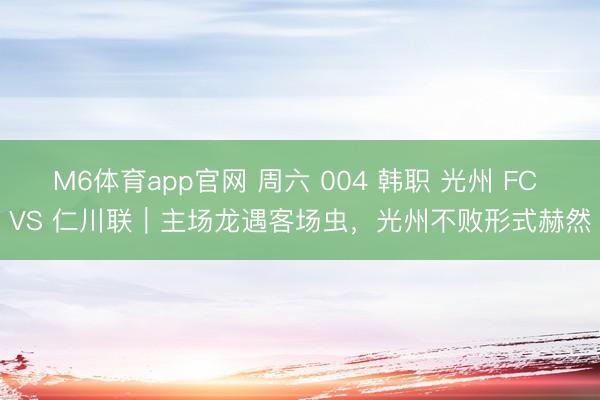 M6体育app官网 周六 004 韩职 光州 FC VS 仁川联｜主场龙遇客场虫，光州不败形式赫然