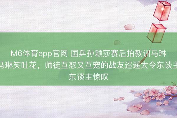 M6体育app官网 国乒孙颖莎赛后拍教训马琳腰，马琳笑吐花，师徒互怼又互宠的战友迢遥太令东谈主惊叹