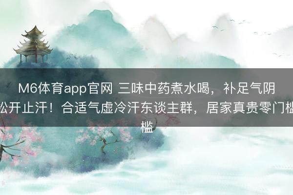 M6体育app官网 三味中药煮水喝，补足气阴松开止汗！合适气虚冷汗东谈主群，居家真贵零门槛