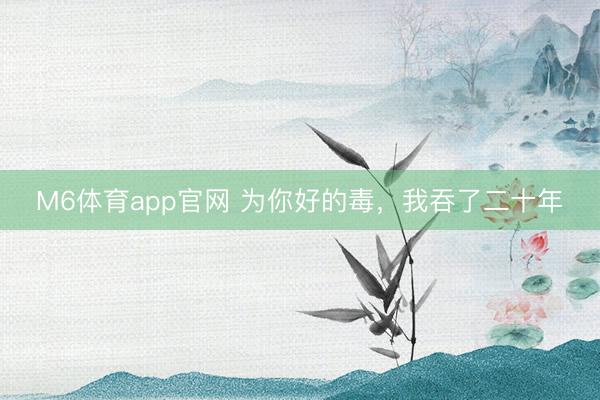M6体育app官网 为你好的毒，我吞了二十年