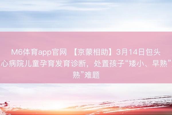 M6体育app官网 【京蒙相助】3月14日包头市中心病院儿童孕育发育诊断，处置孩子“矮小、早熟”难题