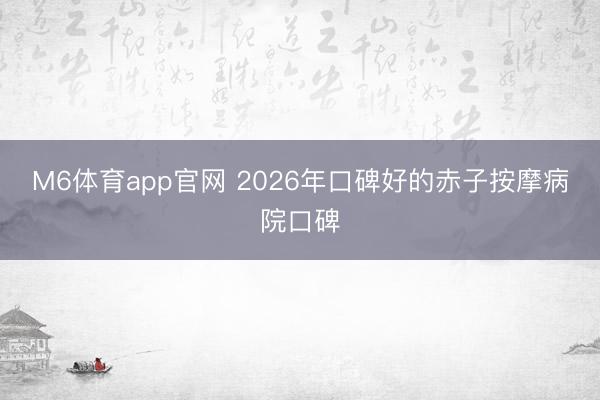 M6体育app官网 2026年口碑好的赤子按摩病院口碑