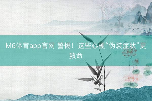 M6体育app官网 警惕！这些心梗“伪装症状”更致命