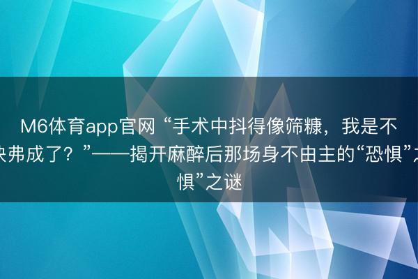 M6体育app官网 “手术中抖得像筛糠，我是不是快弗成了？”——揭开麻醉后那场身不由主的“恐惧”之谜