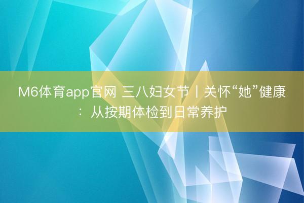 M6体育app官网 三八妇女节丨关怀“她”健康：从按期体检到日常养护