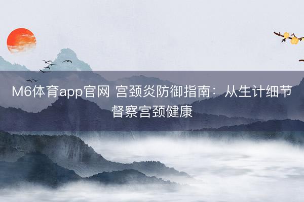 M6体育app官网 宫颈炎防御指南：从生计细节督察宫颈健康