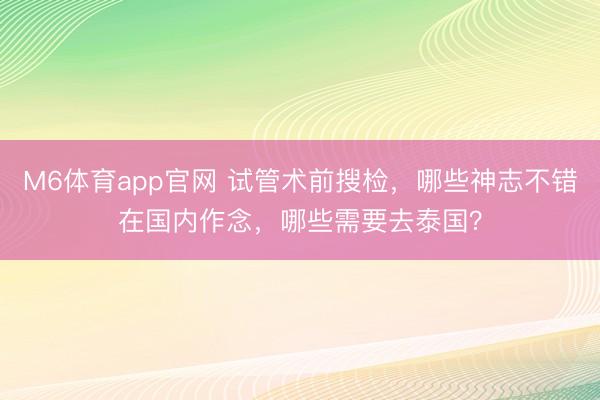 M6体育app官网 试管术前搜检，哪些神志不错在国内作念，哪些需要去泰国？