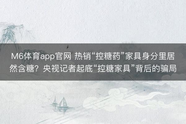 M6体育app官网 热销“控糖药”家具身分里居然含糖？央视记者起底“控糖家具”背后的骗局