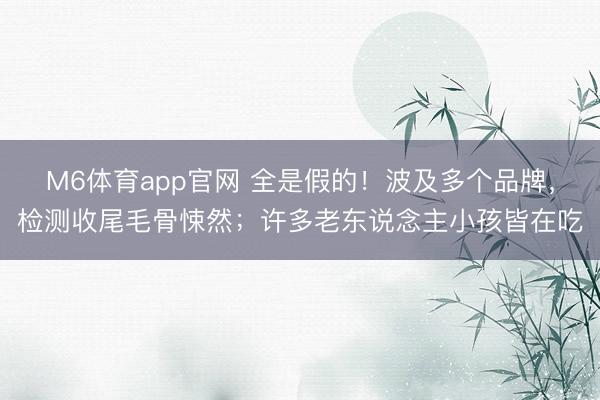 M6体育app官网 全是假的！波及多个品牌，检测收尾毛骨悚然；许多老东说念主小孩皆在吃