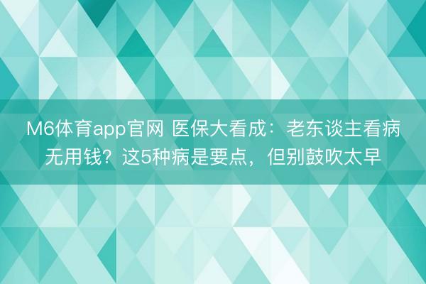 M6体育app官网 医保大看成：老东谈主看病无用钱？这5种病是要点，但别鼓吹太早