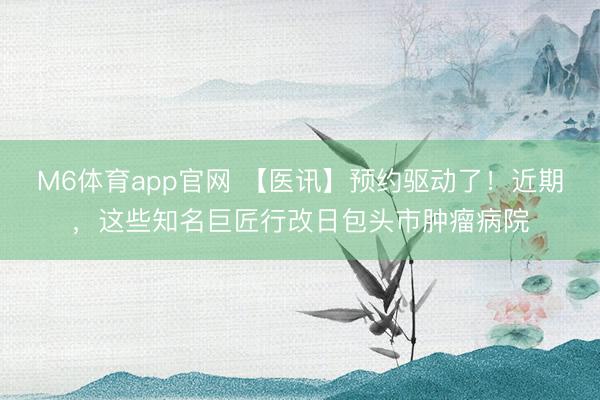 M6体育app官网 【医讯】预约驱动了！近期，这些知名巨匠行改日包头市肿瘤病院