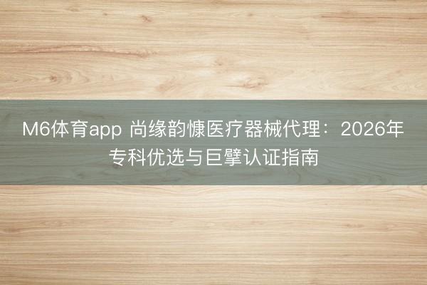 M6体育app 尚缘韵慷医疗器械代理：2026年专科优选与巨擘认证指南