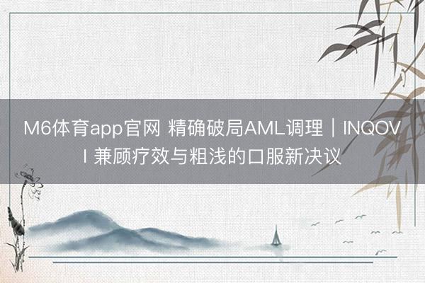 M6体育app官网 精确破局AML调理｜INQOVI 兼顾疗效与粗浅的口服新决议