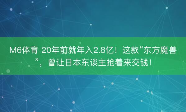 M6体育 20年前就年入2.8亿！这款“东方魔兽”，曾让日本东谈主抢着来交钱！