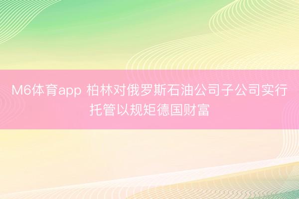 M6体育app 柏林对俄罗斯石油公司子公司实行托管以规矩德国财富