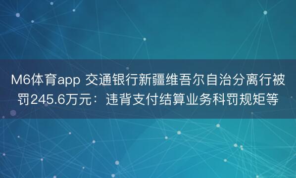 M6体育app 交通银行新疆维吾尔自治分离行被罚245.6万元：违背支付结算业务科罚规矩等