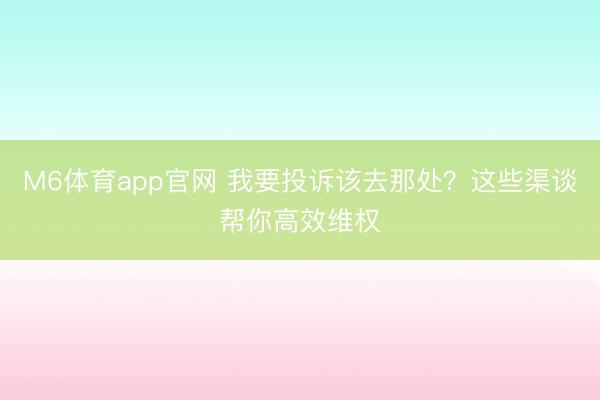 M6体育app官网 我要投诉该去那处？这些渠谈帮你高效维权