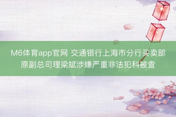 M6体育app官网 交通银行上海市分行买卖部原副总司理梁斌涉嫌严重非法犯科被查