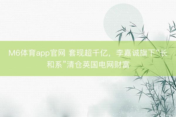 M6体育app官网 套现超千亿，李嘉诚旗下“长和系”清仓英国电网财富