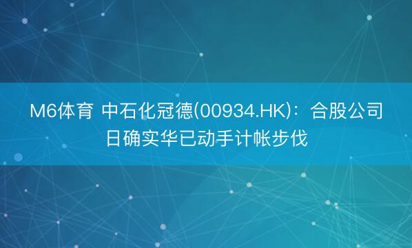 M6体育 中石化冠德(00934.HK)：合股公司日确实华已动手计帐步伐