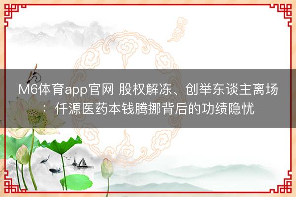 M6体育app官网 股权解冻、创举东谈主离场：仟源医药本钱腾挪背后的功绩隐忧