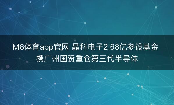 M6体育app官网 晶科电子2.68亿参设基金 携广州国资重仓第三代半导体