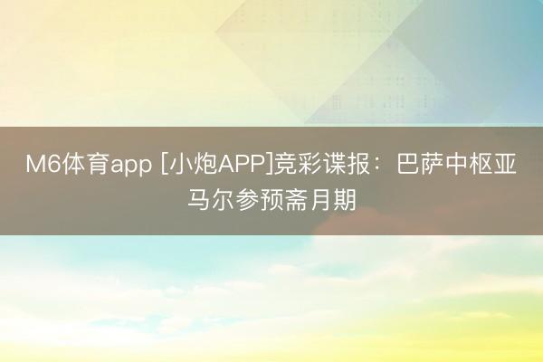 M6体育app [小炮APP]竞彩谍报：巴萨中枢亚马尔参预斋月期