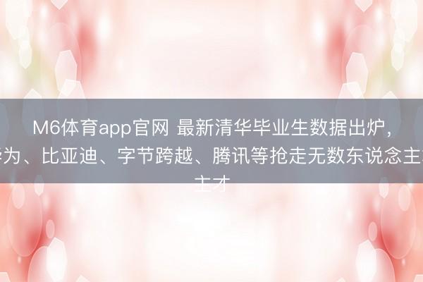 M6体育app官网 最新清华毕业生数据出炉，华为、比亚迪、字节跨越、腾讯等抢走无数东说念主才