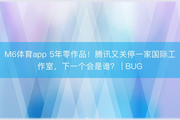 M6体育app 5年零作品！腾讯又关停一家国际工作室，下一个会是谁？ | BUG