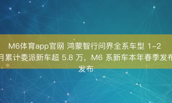 M6体育app官网 鸿蒙智行问界全系车型 1-2 月累计委派新车超 5.8 万，M6 系新车本年春季发布
