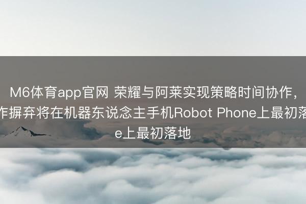M6体育app官网 荣耀与阿莱实现策略时间协作，协作摒弃将在机器东说念主手机Robot Phone上最初落地