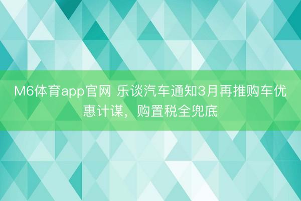M6体育app官网 乐谈汽车通知3月再推购车优惠计谋，购置税全兜底