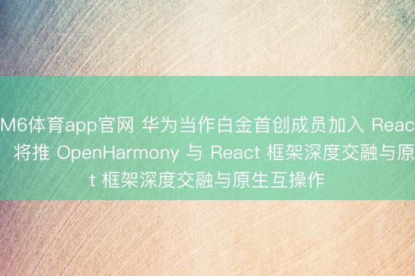 M6体育app官网 华为当作白金首创成员加入 React 基金会，将推 OpenHarmony 与 React 框架深度交融与原生互操作