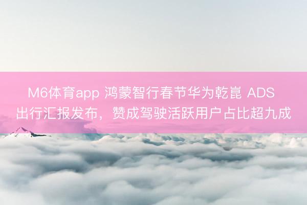 M6体育app 鸿蒙智行春节华为乾崑 ADS 出行汇报发布，赞成驾驶活跃用户占比超九成