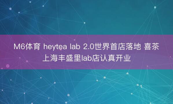 M6体育 heytea lab 2.0世界首店落地 喜茶上海丰盛里lab店认真开业