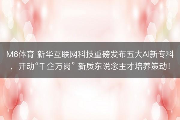 M6体育 新华互联网科技重磅发布五大AI新专科，开动“千企万岗” 新质东说念主才培养策动！