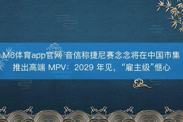 M6体育app官网 音信称捷尼赛念念将在中国市集推出高端 MPV:2029 年见,“雇主级”惬心