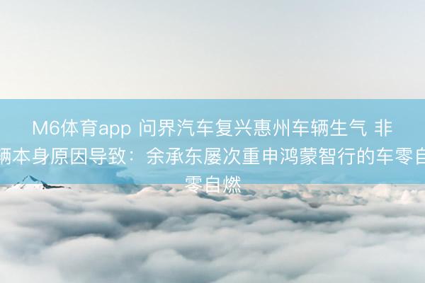M6体育app 问界汽车复兴惠州车辆生气 非车辆本身原因导致：余承东屡次重申鸿蒙智行的车零自燃