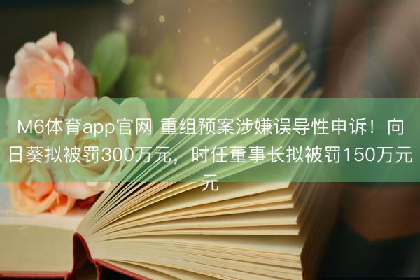 M6体育app官网 重组预案涉嫌误导性申诉！向日葵拟被罚300万元，时任董事长拟被罚150万元