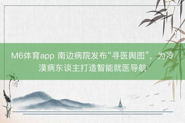 M6体育app 南边病院发布“寻医舆图”，为冷漠病东谈主打造智能就医导航