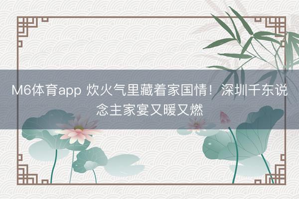 M6体育app 炊火气里藏着家国情！深圳千东说念主家宴又暖又燃