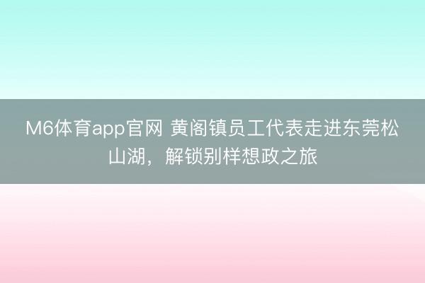 M6体育app官网 黄阁镇员工代表走进东莞松山湖，解锁别样想政之旅