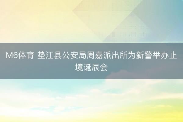 M6体育 垫江县公安局周嘉派出所为新警举办止境诞辰会