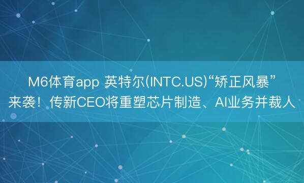 M6体育app 英特尔(INTC.US)“矫正风暴”来袭！传新CEO将重塑芯片制造、AI业务并裁人