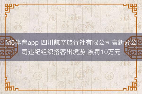 M6体育app 四川航空旅行社有限公司高新分公司违纪组织搭客出境游 被罚10万元