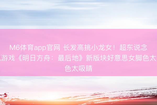 M6体育app官网 长发高挑小龙女！超东说念主气游戏《明日方舟：最后地》新版块好意思女脚色太吸睛